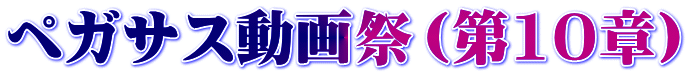 ペガサス動画祭（第10章）